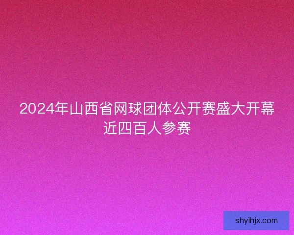 2024年山西省网球团体公开赛盛大开幕近四百人参赛