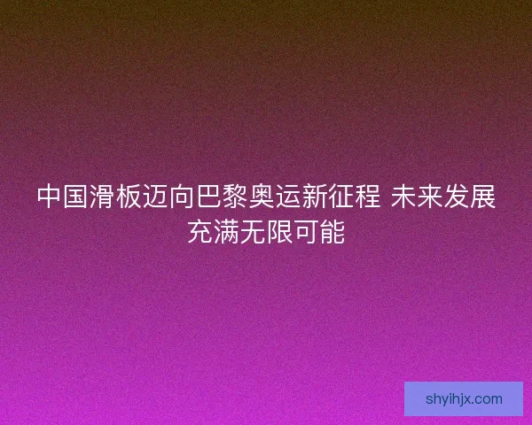 中国滑板迈向巴黎奥运新征程 未来发展充满无限可能