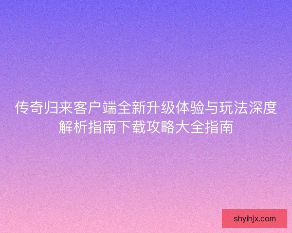 传奇归来客户端全新升级体验与玩法深度解析指南下载攻略大全指南