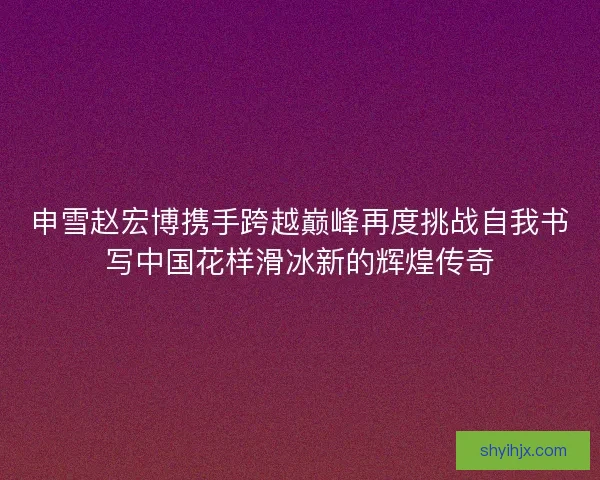 申雪赵宏博携手跨越巅峰再度挑战自我书写中国花样滑冰新的辉煌传奇