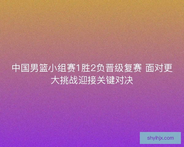 中国男篮小组赛1胜2负晋级复赛 面对更大挑战迎接关键对决