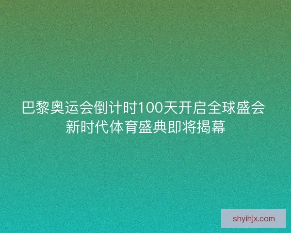 巴黎奥运会倒计时100天开启全球盛会 新时代体育盛典即将揭幕 巴黎奥运会倒计时100天开启全球盛会 新时代体育盛典即将揭幕