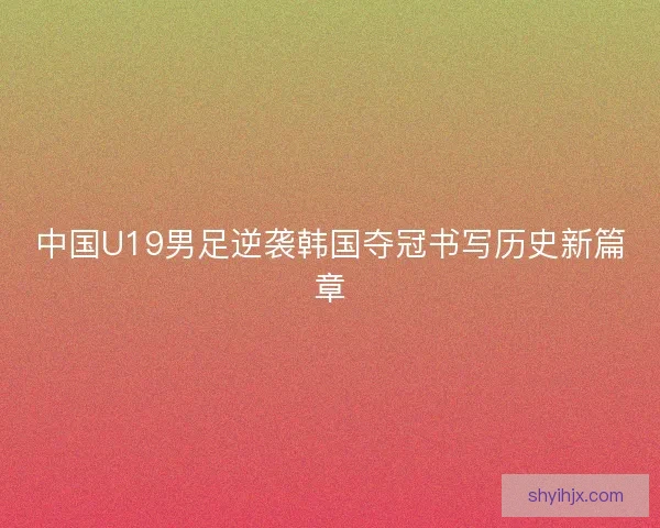 中国U19男足逆袭韩国夺冠书写历史新篇章