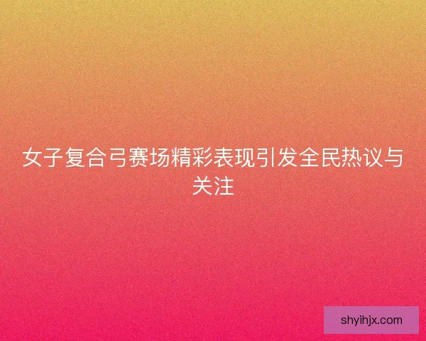 女子复合弓赛场精彩表现引发全民热议与关注