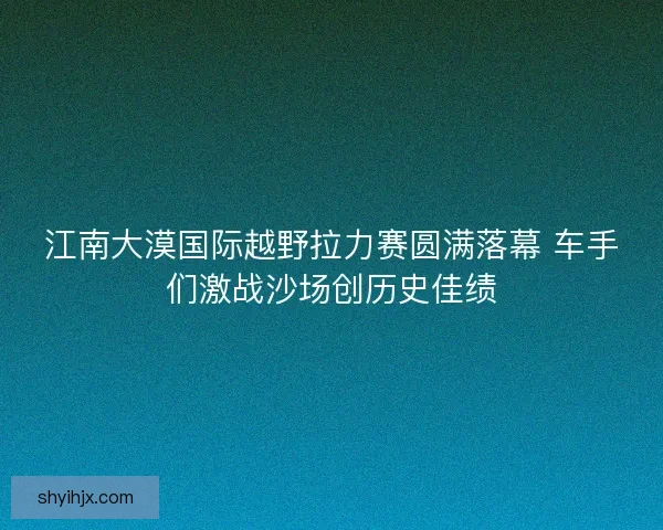 江南大漠国际越野拉力赛圆满落幕 车手们激战沙场创历史佳绩