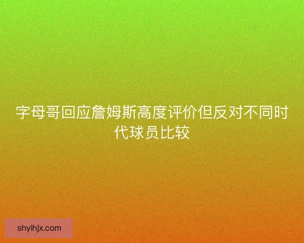 字母哥回应詹姆斯高度评价但反对不同时代球员比较