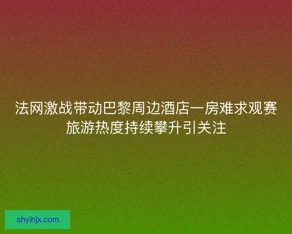法网激战带动巴黎周边酒店一房难求观赛旅游热度持续攀升引关注 法网激战带动巴黎周边酒店一房难求观赛旅游热度持续攀升引关注