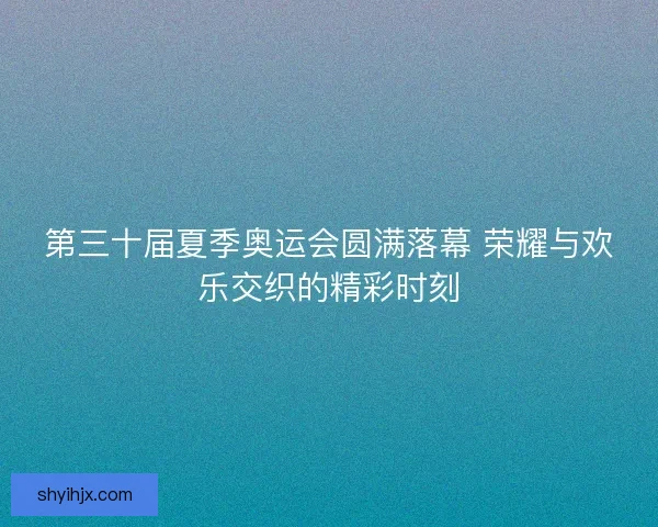 第三十届夏季奥运会圆满落幕 荣耀与欢乐交织的精彩时刻 第三十届夏季奥运会圆满落幕 荣耀与欢乐交织的精彩时刻