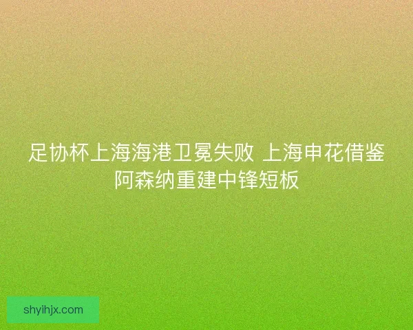 足协杯上海海港卫冕失败 上海申花借鉴阿森纳重建中锋短板 足协杯上海海港卫冕失败 上海申花借鉴阿森纳重建中锋短板