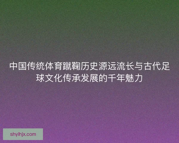 中国传统体育蹴鞠历史源远流长与古代足球文化传承发展的千年魅力 中国传统体育蹴鞠历史源远流长与古代足球文化传承发展的千年魅力