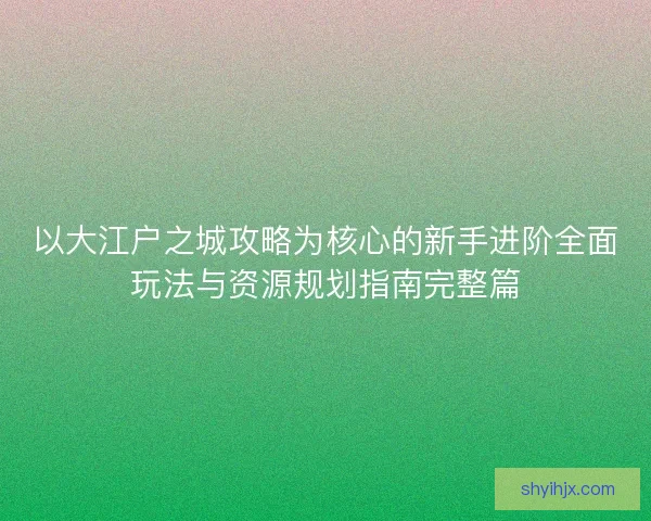 以大江户之城攻略为核心的新手进阶全面玩法与资源规划指南完整篇 以大江户之城攻略为核心的新手进阶全面玩法与资源规划指南完整篇