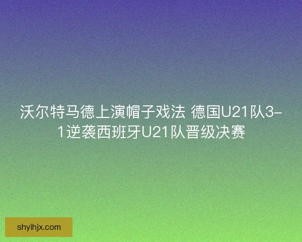 沃尔特马德上演帽子戏法 德国U21队3-1逆袭西班牙U21队晋级决赛