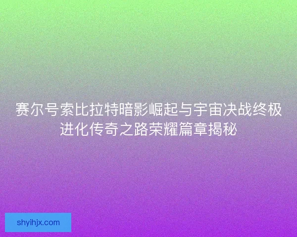 赛尔号索比拉特暗影崛起与宇宙决战终极进化传奇之路荣耀篇章揭秘