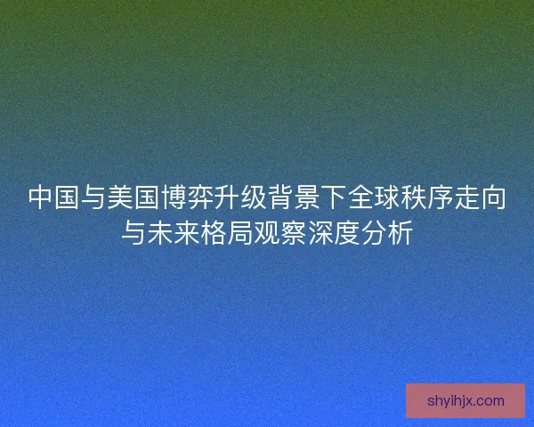 中国与美国博弈升级背景下全球秩序走向与未来格局观察深度分析 中国与美国博弈升级背景下全球秩序走向与未来格局观察深度分析