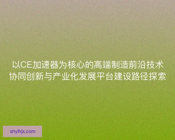 以CE加速器为核心的高端制造前沿技术协同创新与产业化发展平台建设路径探索 以CE加速器为核心的高端制造前沿技术协同创新与产业化发展平台建设路径探索