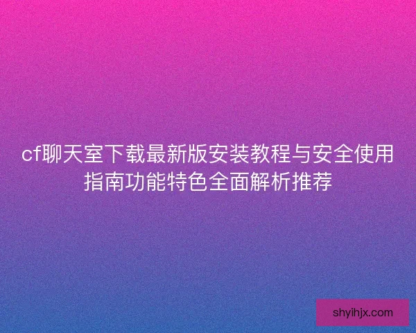 cf聊天室下载最新版安装教程与安全使用指南功能特色全面解析推荐