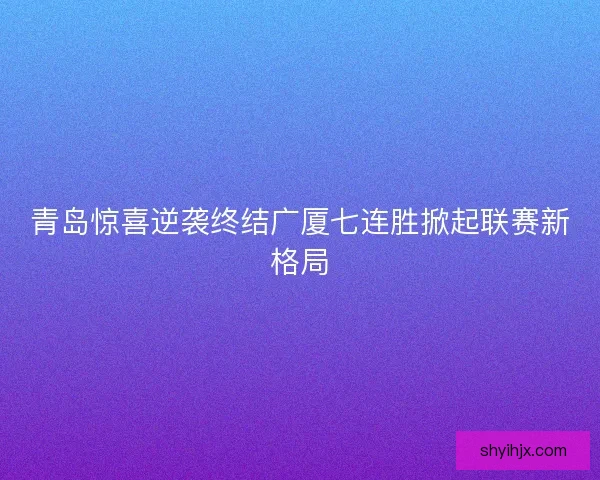 青岛惊喜逆袭终结广厦七连胜掀起联赛新格局