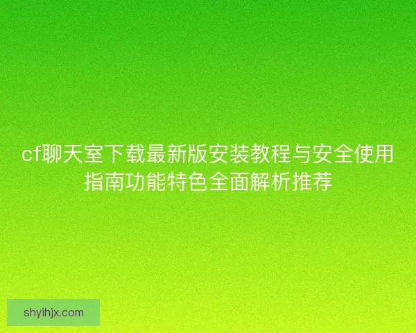 cf聊天室下载最新版安装教程与安全使用指南功能特色全面解析推荐 cf聊天室下载最新版安装教程与安全使用指南功能特色全面解析推荐