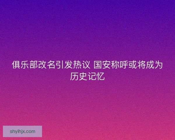 俱乐部改名引发热议 国安称呼或将成为历史记忆 俱乐部改名引发热议 国安称呼或将成为历史记忆